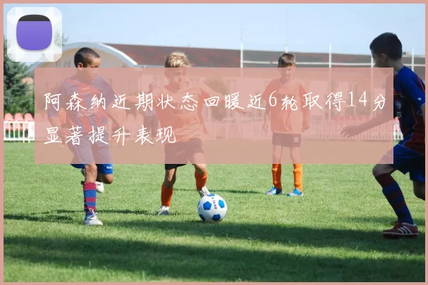 阿森纳近期状态回暖近6轮取得14分显著提升表现