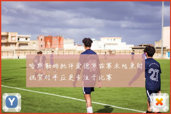 哈斯勒姆批评爱德华兹赛未结束时祝贺对手应更专注于比赛