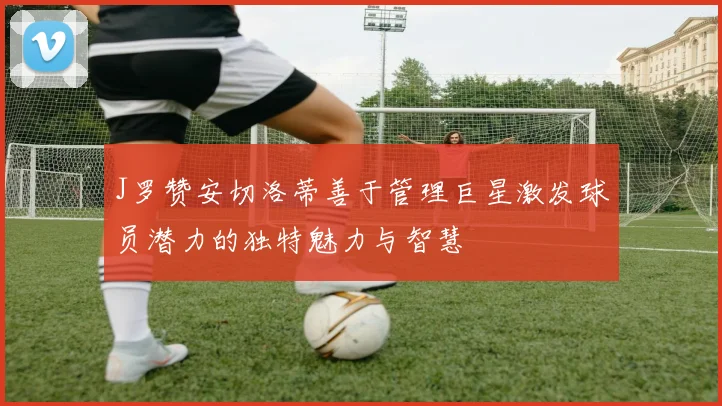 J罗赞安切洛蒂善于管理巨星激发球员潜力的独特魅力与智慧