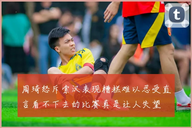 周琦怒斥索汉表现糟糕难以忍受直言看不下去的比赛真是让人失望