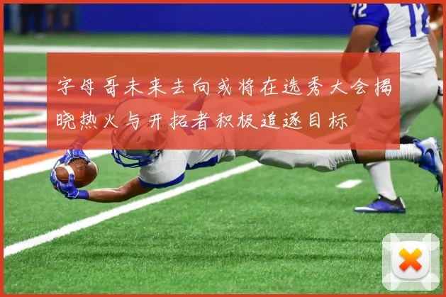 字母哥未来去向或将在选秀大会揭晓热火与开拓者积极追逐目标