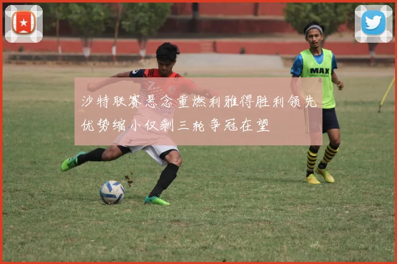 沙特联赛悬念重燃利雅得胜利领先优势缩小仅剩三轮争冠在望