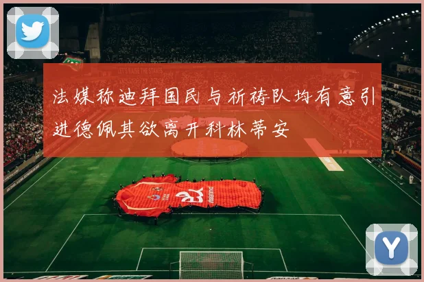 法媒称迪拜国民与祈祷队均有意引进德佩其欲离开科林蒂安